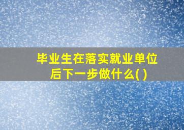 毕业生在落实就业单位后下一步做什么( )